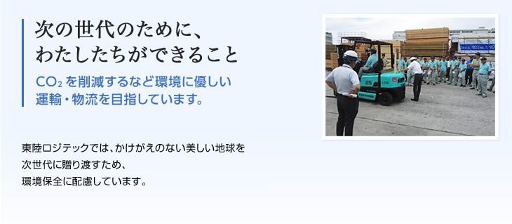 次の世代のために、わたしたちができること CO2を削減するなど環境に優しい 運輸・物流を目指しています。東陸ロジテックでは、かけがえのない美しい地球を次世代に贈り渡すため、環境保全に配慮しています。